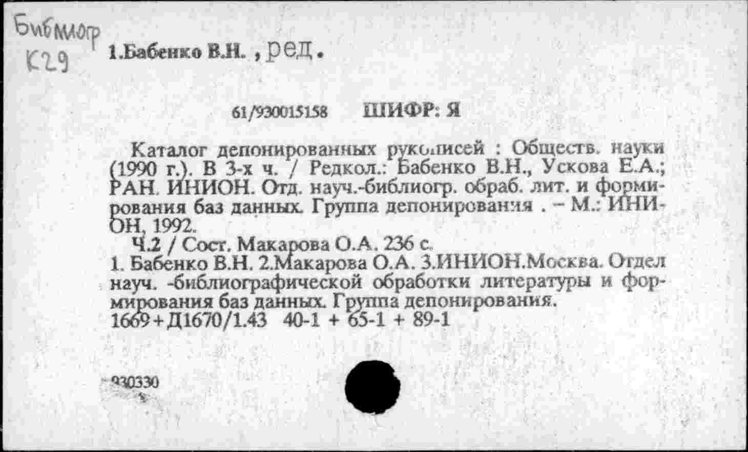 ﻿£.	1.Бабенко ВЛ. , Р6Д
61/930015158 ШИФР: Я
Каталог депонированных рукописей : Обществ, науки (1990 г.). В 3-х ч. / Редкол.: Бабенко В.Н., Ускова Е.А.; РАН ИНИОН. Отд. науч.-библиогр. обраб. лит. и формирования баз данных. Группа депонирования . - М.: ИНИОН, 1992.
42 / Сост. Макарова О.А. 236 с,
1. Бабенко В.Н. 2.Макарова О.А. З.ИНИОН.Москва. Огдел науч, -библиографической обработки литературы и формирования баз данных. Группа депонирования.
16& + Д1670/1.43 40-1 + 65-1 + 89-1
ЯЗОЗЗО